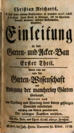 Christian Reicharts, E. Hochedl. Raths anderen Rathsmeisters, E. Hochehrw. Minist. Assess. und der Königl. Deuts. Gesels. in Göttingen, und der Churfürstl. Mayntzis. Academie nützlicher Wissenschaften, Mitgliedes, Einleitung in den Garten- und Acker-Bau, 1. Worin nicht nur von der Garten-Wissenschaft und Anlegung der mancherley Gärten überhaupt, Sondern auch von Erziehung und Wartung derer darein gehörigen Gewächse insonderheit aufrichtig und kürtzlich gehandelt wird : Mit nöthigen Kupfern versehen