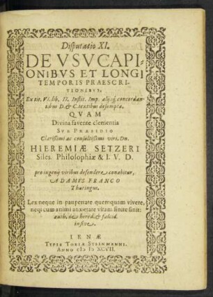 Disputatio XI.|| DE VSVCAPI=||ONIBVS ET LONGI || TEMPORIS PRAESCRI-||TIONIBVS.|| Ex tit. VI. lib. II. Instit. Imp. alijs#[que] concordan-||tibus D. et C. textibus desumpta.|| QVAM || … SVB PRAESIDIO || … viri. Dn.|| HIEREMIAE SETZERI || Siles. Philosophiae & I. V. D.|| pro ingenij viribus defendere conabitur,|| ADAMVS FRANCO || Thuringus.|| … ||