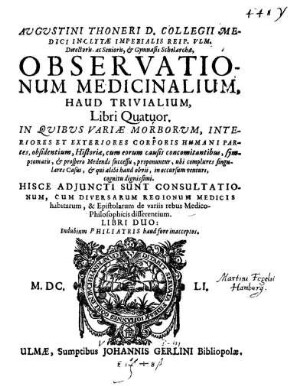 Augustini Thoneri D. Collegii Medici Inclytæ Imperialis Reip. Vlm. Directoris, ac Senioris, & Gymnasii Scholarchæ, Observationum Medicinalium, Haud Trivialium, Libri Quatuor : In Quibus Variæ Morborum, Interiores Et Exteriores Corporis Humani Partes ... proponuntur, ubi complures singulares Casus, & qui alibi haud obvii, in occursum venturi, cognitu dignissimi. Hisce Adjuncti Sunt Consultationum, Cum ... Epistolarum de variis rebus Medico-Philosophicis disserentium. Libri Duo: Indubium Philiatris haud fore inacceptos