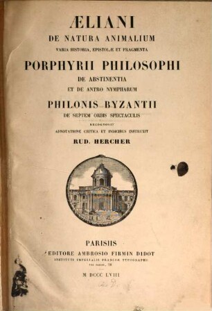 Claudius Aelianusi de natura animalium, varia historia, epistolae et fragmenta : Porphgrii philosophi de abstimentia et de antro Rympharum. Philonis Byzantini de 7 urbis spectaculis recognovit adnotatione critica et indicibus instruxit Rud. Hercher