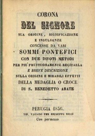 Corona del Signore, sua origine, significazione e indulgenze concesse da vari Sommi Pontefici con due divoti metodi per piu' fruituosamente recitarla e breve origine e mirabili effetti della medaglia o croce di S. Benedetto abate