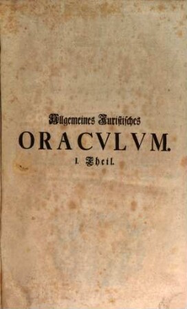 Allgemeines Juristisches Oracvlvm, Oder Des Heil. Römisch-Teutschen Reichs Juristen-Facultät : welche das Römisch-Teutsche Bürgerliche und Peinliche Recht nach denen im Corpore Jvris Civilis Romani befindlichen Büchern und Titeln derer Pandecten ... als Fürsten- Kriegs- Berg- Kauff- Wechsel- Schiff- See- Handel- und Innungs-Rechten, und nach Caroli Vti und anderen Peinl. Hals-Gerichts-Ordnungen ... gründlich abhandelt, und durch Responsa, Consilia, Envnciata, Decisiones Observationes, Arbitragen, Parere und Rechtliche Bedencken erläutert ..., 1
