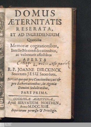 Pars Prima: Domus Æternitatis : Reserata, Et Ad Ingrediendum Quotidie Memoriæ cogitationibus, Intellectûs considerationibus, ac voluntatis affectibus Aperta ; Serviet quoque pro Concionibus; uti & pro Exhortationibus, in Agoniae Domini Sodalitatibus