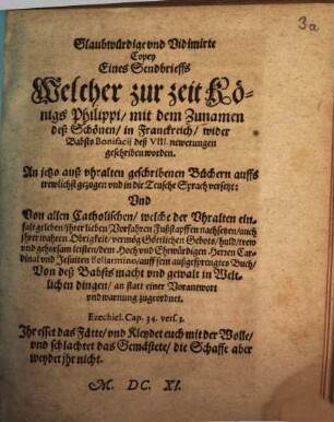 Glaubwürdige und Vidimirte Copey Eines Sendbrieffs Welcher zur zeit Königs Philippi, mit dem Zunamen deß Schönen, in Franckreich, wider Babst Bonifacii deß VIII. newerungen geschriben worden : An jetzo auß uhralten geschribenen Büchern auffs trewlichst gezogen und in die Teusche Sprach versetzt: Und Von allen Catholischen, welche der Uhralten einfalt geleben, ihrer lieben Vorfahren Fußstapffen nachsetzen, auch ihrer wahren Obrigkeit, vermög Göttlichen Gebots, huld, trew und gehorsam leisten, dem Hoch und Ehrwürdigen Herren Cardinal und Jesuiten Bellarmino, auff sein außgesprengtes Buch, Von deß Babsts macht und gewalt in Weltlichen dingen, an statt einer Vorantwort und warnung zugeordnet