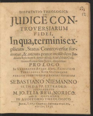 Disputatio Theologica De Iudice Controversiarum Fidei, In qua, terminis explicatis, Status Controversiae formatur, &, utrum praeter invisibilem Iudicem Spiritum S. detur visibilis & infallibilis Controversiarum fidei Iudex, disquiritur
