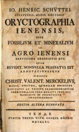 Io. Henric. Schüttei Susatensis, Medic. Doctoris Oryctographia Ienensis, Sive Fossilium Et Mineralium In Agro Ienensi Brevissima Descriptio Etc. : Quam Revidit, Nonulla Praefatus Est Adnotationesque Subiecit Christ. Valent. Merckelius, Medic. Doctor ... Physicus ... Francobergensis ...