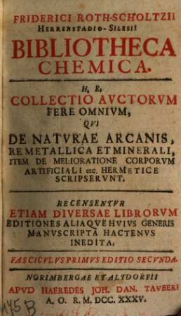 Friderici Roth-Scholtzii Herrenstadio-Silesii Bibliotheca Chemica : H. E. Collectio Auctorum Fere Omnium, Qui De Naturae Arcanis, Re Metallica Et Minerali, Item De Melioratione Corporum Artificiali etc. Hermetice Scripserunt ; Recensentur Etiam Diversae Librorum Editiones Aliaque Huius Generis Manuscripta Hactenus Inedita, 1