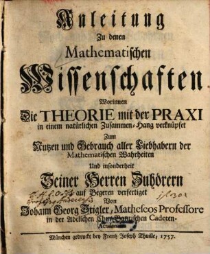 Anleitung Zu denen Mathematischen Wissenschaften : Worinnen Die Theorie mit der Praxi in einem natürlichen Zusammen-Hang verknüpfet Zum Nutzen und Gebrauch aller Liebhabern der Mathematischen Wahrheiten Und insonderheit Seiner Herren Zuhöhrern