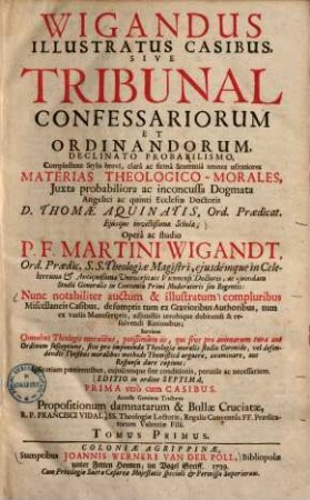 Wigandus illustratus casibus, sive tribunal confessariorum et ordinandorum : declinato probabilismo, complectens stylo brevi, clara ac firma sententia omnes usitatiores materias theologico-morales, iuxta probabiliora ac inconcussa dogmata angelici & quinti ecclesiae doctoris D. Thomae Aquinatis ..., 1