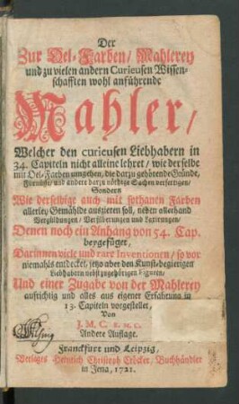 Der Zur Oel-Farben, Mahlerey und zu vielen andern Curieusen Wissenschafften wohl anführende Mahler, Welcher den curieusen Liebhabern in 34. Capiteln nicht alleine lehret, wie derselbe mit Oel-Farben umgehen, die darzu gehörende Gründe, Fürnüsse, und andere darzu nöthige Sachen verfertigen, ... : Denen noch ein Anhang von 54. Cap. beygefüget ... Und einer Zugabe von der Mahlerey aufrichtig und alles aus eigener Erfahrung in 13. Capiteln vorgestellet