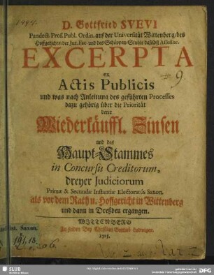 D. Gottfried Suevi ... Excerpta ex Actis Publicis und was nach Anleitung des geführten Processes dazu gehörig über die Priorität derer Wiederkäuffl. Zinsen und des Haupt-Stammes in Concursu Creditorum, dreyer Judiciorum Primae & Secundae Instantiae Electoratûs Saxon. als vor dem Rath u. Hoffgericht in Wittenberg und dann in Dreßden ergangen