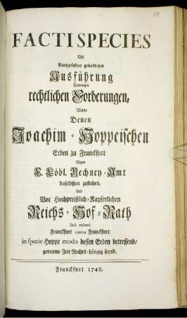 Facti Species Mit Kurtzgefaßter gründlichen Ausführung Derjenigen rechtlichen Forderungen, Welche Denen Joachim-Hoppeischen Erben zu Franckfurt Gagen [!] F. Löbl. Rechney-Amt daselbsten zustehen, Und Vor Hochpreißlich-Kayserlichen Reichs-Hof-Rath Sub rubro; Franckfurt contra Franckfurt in specie Hoppe modo dessen Erben betreffend, geraume Zeit Rechts-hängig seynd