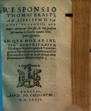 Responsio Thomae Erasti, ad libellum D. Jacobi Schegkii : quo nupter anonymo libri sui, de una persona & duabus in Christo naturis interpreti respondit: in qua mox ab initio demonstratur, theologos Heydelbergenses & Vuirtebergicos in disputatione de praesentia carnis Christi in omnibus locis, ac in ipsa quoque ...