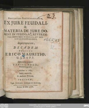Positionum Controversarum, Ex Iure Feudali, & Materia De Iure Domini In Feudo, Ac, Reverentia Imprimis Vasalli, Et Servitiis Feudalibus, depromptarum, Decadem Praeside Erico Mauritio, U.I.D. & P. P. disputandam proponit Daniel Koch, Memmingensis. Ad diem 6. May, horis matutin. In Auditorio ICtorum