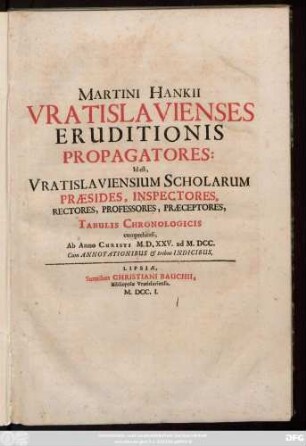 Martini Hankii Vratislavienses Eruditionis Propagatores : Id est Vratislaviensium Scholarum Praesides, Inspectores, Rectores, Professores, Praeceptores ; Tabulis Chronologicis comprehensi, Ab Anno Christi M. D. XXV. ad M. DCC. Cum Annotationibus & tribus Indicibus