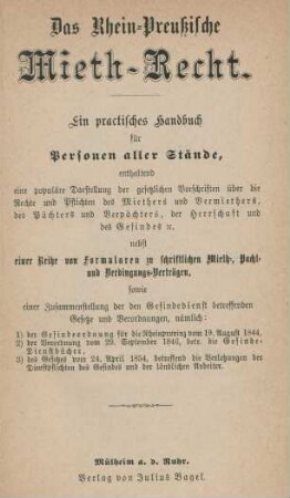 Das Rhein-Preußische Mieth-Recht : ein practisches Handbuch für Personen aller Stände, enthaltend eine populäre Darstellung der gesetzlichen Vorschriften über die Rechte und Pflichten des Miethers und Vermiethers, des Pächters und Verpächters, der Herrschaft und des Gesindes [et]c. nebst einer Reihe von Formularen zu schriftlichen Mieth-, Pacht- und Verdingungs-Verträgen, sowie einer Zusammenstellung der den Gesindedienst betreffenden Gesetze und Verordnungen, nämlich: 1) der Gesindeordnung für die Rheinprovinz vom 19. August 1844, 2) der Verordnung vom 29. September 1846, betr. die Gesinde-Dienstbücher, 3) des Gesetzes vom 24. April 1854, betreffend die Verletzungen der Dienstpflichten des Gesindes und der ländlichen Arbeiter