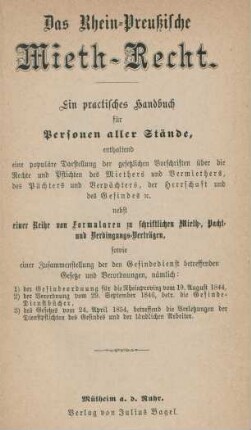 Das Rhein-Preußische Mieth-Recht : ein practisches Handbuch für Personen aller Stände, enthaltend eine populäre Darstellung der gesetzlichen Vorschriften über die Rechte und Pflichten des Miethers und Vermiethers, des Pächters und Verpächters, der Herrschaft und des Gesindes [et]c. nebst einer Reihe von Formularen zu schriftlichen Mieth-, Pacht- und Verdingungs-Verträgen, sowie einer Zusammenstellung der den Gesindedienst betreffenden Gesetze und Verordnungen, nämlich: 1) der Gesindeordnung für die Rheinprovinz vom 19. August 1844, 2) der Verordnung vom 29. September 1846, betr. die Gesinde-Dienstbücher, 3) des Gesetzes vom 24. April 1854, betreffend die Verletzungen der Dienstpflichten des Gesindes und der ländlichen Arbeiter
