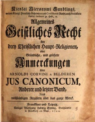Nicolai Hieronymi Gundlings, weiland Königlich-Preussischen Geheimden und Consistorial-Raths, auch Professoris Publici Ordinarii, zu Halle, etc. Allgemeines Geistliches Recht der drey Christlichen Haupt-Religionen, oder gründliche, und gelehrte Anmerckungen über Arnoldi Corvini A Belderen Jus Canonicum : ihrer Wichtigkeit halber zum Drucke befördert, Anderer und letzter Band. Nebst vollständigen Registern über das ganze Werck
