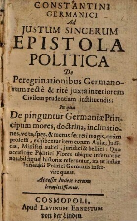 Constantini Germanici Ad Iustum Sincerum Epistola Politica De Peregrinationibus Germanorum recte & rite iuxta interiorem Civilem prudentiam instituendis : In qua De pinguntur Germaniae Principum mores, ... exhibentur ... ; Accessit Index rerum locupletissimus