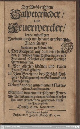 Der Wohl-erfahrne Salpetersieder, Und Feuerwercker : beyde aufgeführet In einem gantz neu heraus gegebenen Tractätlein, darinnen zu finden, wie I. Der Salpeter auf das beste zu sieden, zu reinigen ... und Feuerwerck-Künsten auf unterschiedliche Arten zu läutern ...; Nebenst andern ungemeinen Martialischen Künsten mehr
