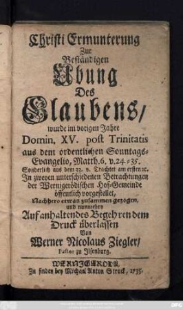 Christi Ermunterung Zur Beständigen Ubung Des Glaubens : wurde im vorigen Jahre Domin. XV. post Trinitatis aus dem ordentlichen Sonntags-Evangelio, Matth. 6. v. 24 - 35. Sonderlich aus dem 33. v. Trachtet am ersten [et]c. In zweyen unterschiedenen Betrachtungen der Wernigerödischen Hof-Gemeinde öffentlich vorgestellet