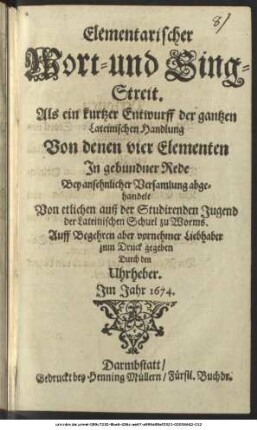 Elementarischer Wort- und Sing-Streit : Als ein kurtzer Entwurff der gantzen Lateinischen Handlung Von denen vier Elementen In gebundner Rede Bey ansehnlicher Versamlung abgehandelt Von etlichen auß der Studirenden Jugend der Lateinischen Schuel zu Worms