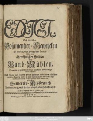 Edict, Daß sämtlichen Posamentier-Gewercken In denen Königl. Preußischen Landen, Neben ihren Gewöhnlichen Stühlen, Auch Band-Mühlen, Dergleichen in der Schweitz üblich, anzulegen, und darauf zu arbeiten verstattet, Auch denen, auf solchen Band-Mühlen arbeitenden Gesellen und Lehr-Burschen solches an ihrer Zunfftmäßigkeit unschädlich seyn und keinen Vorwurff machen, vielmehr solcher bishero noch beybehaltene Gewercks-Mißbrauch In sämtlichen Königl. Landen gäntzlich abgeschaffet seyn solle : De Dato, Berlin den 18. Julii 1749.