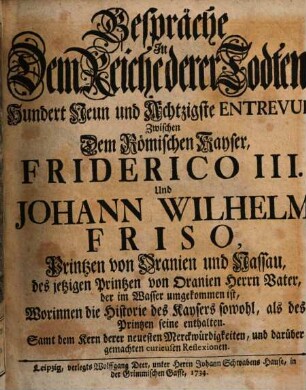 Gespräche In Dem Reiche derer Todten, Hundert Neun und Achtzigste Entrevuë, Zwischen Dem Römischen Kayser, Friderico III. Und Johann Wilhelm Friso, Printzen von Oranien Und Nassau, des jetzigen Printzen von Oranien Herrn Vater, der im Wasser umgekommen ist : Worinnen die Historie des Kaysers sowohl, als des Printzen seine enthalten. Samt dem Kern derer neuesten Merckwürdigkeiten, und darüber gemachten curieusen Reflexionen