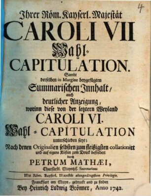 Ihrer Röm. Kayserl. Majestät Caroli VII Wahl-Capitulation : Sambt derselben in Margine beygefügten Summarischen Innhalt, auch deutlicher Anzeigung, worinn diese von der letztern Weyland Caroli VI. Wahl-Capitulation unterschieden seye; Nach denen Originalien selbsten zum fleißigsten collationirt und auf eigene Kosten zum Druck befördert