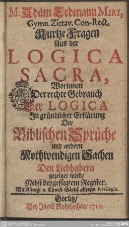 M. Adam Erdmann Miri, Gymn. Zittav. Con-Rect. Kurtze Fragen Aus der Logica Sacra : Worinnen Der rechte Gebrauch Der Logica In gründlicher Erklärung Der Biblischen Sprüche und andern Nothwendigen Sachen Den Liebhabern gezeiget wird; Nebst beygefügtem Register