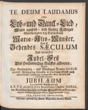Te Deum Laudamus Oder Lob- und Danck-Lied, Wegen tausend- und füntzig [!] Jähriger Glückseeligkeit deß Gotteshauß Maria-Alto-Münster. Das ist Zehendes Sæculum Und herrliches Jubel-Fest Deß Hochlöblichen Stüffts alldorten; Dann Der Hochwürdig- und Gnädigen Frauen Mariæ Rosæ Würdigisten Abbtißin in erwehnten Stüfft nach abermahligen abgelegten Ordens-Gelübden herrlich und hochfeyrlich celebrirtes Jubilæum Intoniert und abgesungen von A.R.P.F. Aurelio à Beatissima Virgine Maria, der Augustiner Barfüsser in Closter Maria Stern zu Taxa dermahlen ordinari Prediger den 2. Tag September 1730.