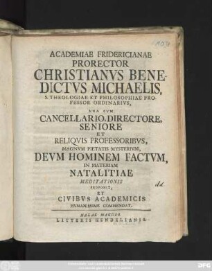 Academiae Fridericianae Prorector Christianvs Benedictus Michaelis, S. Theologiae Et Philosophiae Professor Ordinarivs, Vna Cvm Cancellario, Directore, Seniore Et Reliqvis Professoribvs, Magnvm Pietatis Mysterivm, Devm Hominem Factvm, In Materiam Natalitiae Meditationis Proponit, Et Civibvs Academicis Hvmanissime Commendat : [Dabamus ipsis natalis Christi solemnibus, anno MDCCXXXVI.]