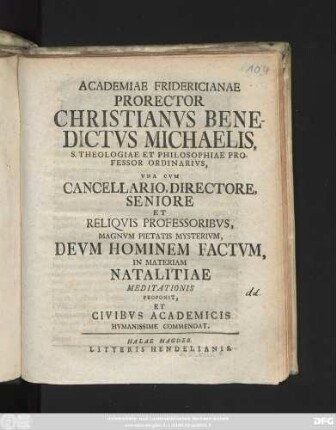 Academiae Fridericianae Prorector Christianvs Benedictus Michaelis, S. Theologiae Et Philosophiae Professor Ordinarivs, Vna Cvm Cancellario, Directore, Seniore Et Reliqvis Professoribvs, Magnvm Pietatis Mysterivm, Devm Hominem Factvm, In Materiam Natalitiae Meditationis Proponit, Et Civibvs Academicis Hvmanissime Commendat : [Dabamus ipsis natalis Christi solemnibus, anno MDCCXXXVI.]