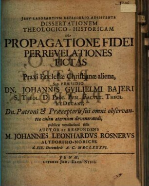 Dissertationem Theologico-Historicam De Propagatione Fidei Per Revelationes Fictas a Praxi Ecclesiae Christianae aliena, Sub Praesidio Dn. Johannis Guilielmi Baieri S. Theol. D. ... publicae ventilationi sistit Auctor Et Respondens M. Johannes Leonhardus Rösnerus Altdorffio-Noricus. d. XIX. Decembris A.C. MDCLXXXVI.