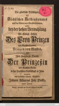 Die glückliche Befestigung des Sächsischen Heldenstammes auf den Thron von Großbrittanien, wurde bey der hohen Vermählung Sr. Königl. Hoheit Des Cron-Prinzen von Großbrittanien, Prinzen von Wallis, Und Ihro Hochfürstl. Durchl. Der Prinzeßin von Sachsen-Gotha in der Teutschen Gesellschaft in Jena vorgestellet
