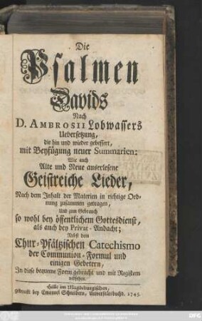 Die Psalmen Davids nach D. Ambrosii Lobwassers Uebersetzung, die hin und wieder gebessert, mit Beyfügung neuer Summarien: Wie auch Alte und Neue auserlesene Geistreiche Lieder, Nach dem Jnhalt der Materien in richtige Ordnung zusammengetragen, Und zum Gebrauch so wohl bey öffentlichem Gottesdienst, als auch bey Privat-Andacht; Nebst dem Churpfältzischen Catechismo, der Communion-Formul und einigen Gebetern, Jn diese bequeme Form gebracht und mit Registern versehen