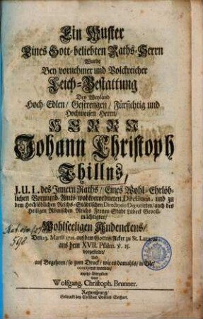 Ein Muster eines Gott-beliebten Raths-Herrn wurde bey vornehmer und volckreicher Leich-Bestattung des ... Johann Christoph Thillns, J.U.L. des Innern Raths ... vorgestellet und ... anjetzo übergeben von Wolfgang. Christoph. Brunner.