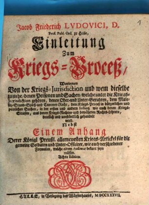 Jacob Friederich Ludovici, D. Prof. Publ. Ord. zu Halle, Einleitung Zum Kriegs-Proceß : Worinnen Von der Kriegs-Jurisdiction und wem dieselbe zustehe, denen Personen und Sachen, welche unter die Kriegs-Jurisdiction gehören, denen Ober- und Unter-Gerichten, dem Malefitz-Stand-Spieß- und Cammer-Recht, dem Kriegs-Proceß in bürgerlichen und peinlichen Sachen, in der ersten und andern Instantz wie auch denen Kriegs-Strafen, aus denen Kriegs-Rechten- und bewährten Rechts-Lehrern, deutlich und umständlich gehandelt wird. Nebst Einem Anhang Derer Königl. Preußl. allerneuesten Kriegs-Artickel für die gemeine Soldaten und Unter-Officirer, wie auch verschiedener Formulen, welche einem Auditeur bekant seyn müssen