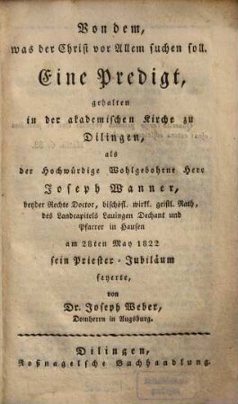 Von dem, was der Christ vor Allem suchen soll : Eine Predigt, gehalten in der akademischen Kirche zu Dilingen, als der Hochwürdige Wohlgebohrne Herr Joseph Wanner, ... sein Priester-Jubiläum feyerte