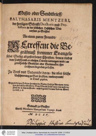 Missiv oder Sendtbrieff/ Balthasaris Mentzeri, der heyligen Schrifft Doctoris und Professoris in der löblichen Heßischen Universitet zu Giessen/ An einen guten Freundt/ Betreffent die Begrabnuß frommer Evangelischer Seelig abgestorbener Christen/ denen under dem Pabsthumb an etlichen Oertern verweigert wird/ an gewöhnliche Grabstätt oder Gottesacker/ ihre Leichnam begraben zu lassen : Zu Trost und Underricht deren/ die uber solche Beschwerung zu Gott seufftzen/ wolmeynend/ in Druck gegeben.