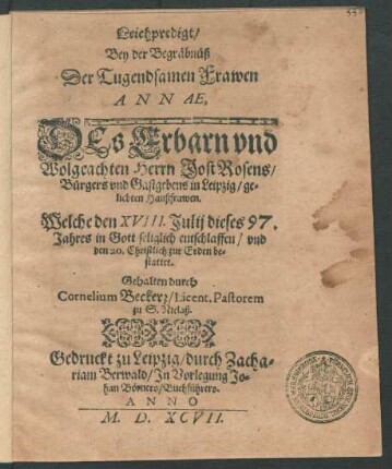 Leichpredigt/|| Bey der Begräbnüsz || Der Tugendsamen Frawen || ANNAE,|| DEs ... || Herrn Jost Rosens/|| Bürgers vnd Gastgebens in Leipzig/ ge=||liebten Hauszfrawen.|| Welche den XVIII. Julij dieses 97.|| Jahres ... entschlaffen/ vnd || den 20 ... || be=||stattet.|| Gehalten durch || Cornelium Beckerr/ Licent. Pastorem || zu S. Niclasz.||