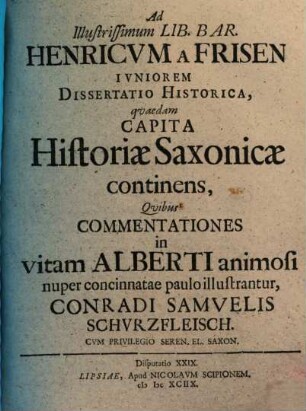 Ad Illustrissimum Lib. Bar. Henricvm a Frisen Ivniorem Dissertatio Historica, qvaedam Capita Historiae Saxonicae continens, Qvibus Commentationes in vitam Alberti animosi nuper concinnatae paulo illustrantur, Conradi Samvelis Schvrzfleisch.