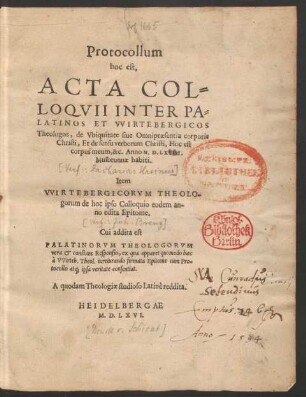 Protocollum || hoc est,|| ACTA COL=||LOQVII INTER PA=||LATINOS ET VVIRTEBERGICOS || Theologos, de Vbiquitate siue Omnipraesentia corporis || Christi, Et de sensu verborum Christi, Hoc est || corpus meum, &c. Anno M.D.LXVIII.|| Mulbrunnae habiti.|| Item || VVIRTEBERGICORVM THEOLO-||gorum de hoc ipso Colloquio eodem an-||no edita Epitome.|| Cui addita est || PALATINORVM THEOLOGORVM || vera et constans Responsio, ... || A quodam Theologiae studioso Latinè reddita.||