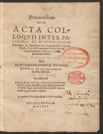 Protocollum || hoc est,|| ACTA COL=||LOQVII INTER PA=||LATINOS ET VVIRTEBERGICOS || Theologos, de Vbiquitate siue Omnipraesentia corporis || Christi, Et de sensu verborum Christi, Hoc est || corpus meum, &c. Anno M.D.LXVIII.|| Mulbrunnae habiti.|| Item || VVIRTEBERGICORVM THEOLO-||gorum de hoc ipso Colloquio eodem an-||no edita Epitome.|| Cui addita est || PALATINORVM THEOLOGORVM || vera et constans Responsio, ... || A quodam Theologiae studioso Latinè reddita.||