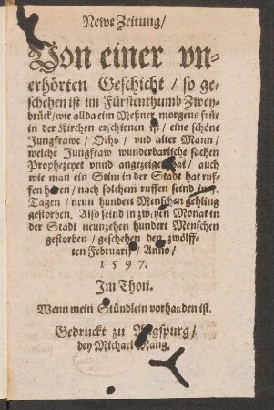 Newe Zeitung/|| Von einer vn=||erhœrten Geschicht/ so ge=||schehen ist im Fuerstenthumb Zwey=||brueck/ wie allda eim Meßner morgens fruee || in der Kirchen erschienen ist/ eine schœne || Jungfrawe/ Ochs/ vnd alter Mann || welche Jungfraw wunderbarliche sachen || Prophezeyet vnnd angezeiget hat ... || geschehen den zwœlff=||ten Februarij/ Anno/|| 1597.|| Jm Thon.|| Wenn mein Stuendlein vorhanden ist.||