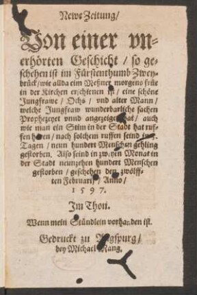 Newe Zeitung/|| Von einer vn=||erhœrten Geschicht/ so ge=||schehen ist im Fuerstenthumb Zwey=||brueck/ wie allda eim Meßner morgens fruee || in der Kirchen erschienen ist/ eine schœne || Jungfrawe/ Ochs/ vnd alter Mann || welche Jungfraw wunderbarliche sachen || Prophezeyet vnnd angezeiget hat ... || geschehen den zwœlff=||ten Februarij/ Anno/|| 1597.|| Jm Thon.|| Wenn mein Stuendlein vorhanden ist.||