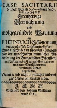 Casp. Sagittarii der Heil. Schrifft Doctorandi und Prof. Histor. zu Jena Treuhertzige Vermahnung und wolgegründete Warnung an P. Heinrich Schönemann ... Etwas tüchtiges zu schreiben/ hingegen von der ungeschickten mündlichen Widerlegung der Evangelischen Schrifften/ und Lästerung der Evangelischen Religion und derer Christlichen wolverdienten Lehrer abzustehen/ Damit er sich nicht in zeitliches und ewiges Verderben stürtzen möge