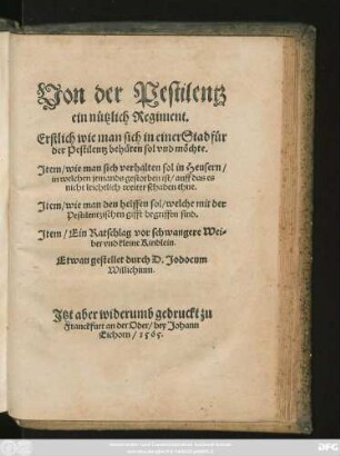 Von der Pestilentz || ein nützlich Regiment.|| Erstlich wie man sich in einer Stad für || der Pestilentz behüten sol ... || Jtem/ wie man sich verhalten sol in Heusern/|| in welchen jemands gestorben ist ... || Jtem/ wie man den helffen sol/ welche mit der || Pestilentzischen gifft begriffen sind.|| Jtem/ Ein Ratschlag vor schwangere Wei=||ber vnd kleine Kindlein.|| Etwan gestellet durch D. Jodocum || Willichium.||