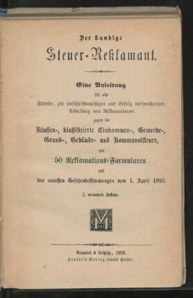 Der kundige Steuer-Reklamant : eine Anleitung für alle Stände, zur vorschriftsmäßigen und Erfolg versprechenden Abfassung von Reklamationen gegen die Klassen-, klassifizierte Einkommen-, Gewerbe-, Grund-, Gebäude- und Kommunalsteuer, mit 50 Reklamations-Formularen und den neuesten Gesetzesbestimmungen vom 1. April 1883