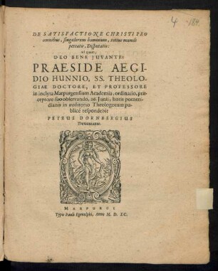 DE SATISFACTIONE CHRISTI PRO || omnibus, singulorum hominum, totius mundi || peccatis, Disputatio:|| ad quam,|| ... PRAESIDE AEGI-||DIO HUNNIO, SS. THEOLO-||GIAE DOCTORE, ET PROFESSORE || in inclyta Marpurgensium Academia ... || 26. Junii ... || in auditorio Theologorum pu-||blicé respondebit || PETRUS DORNBERGIUS || Tremonianus.||